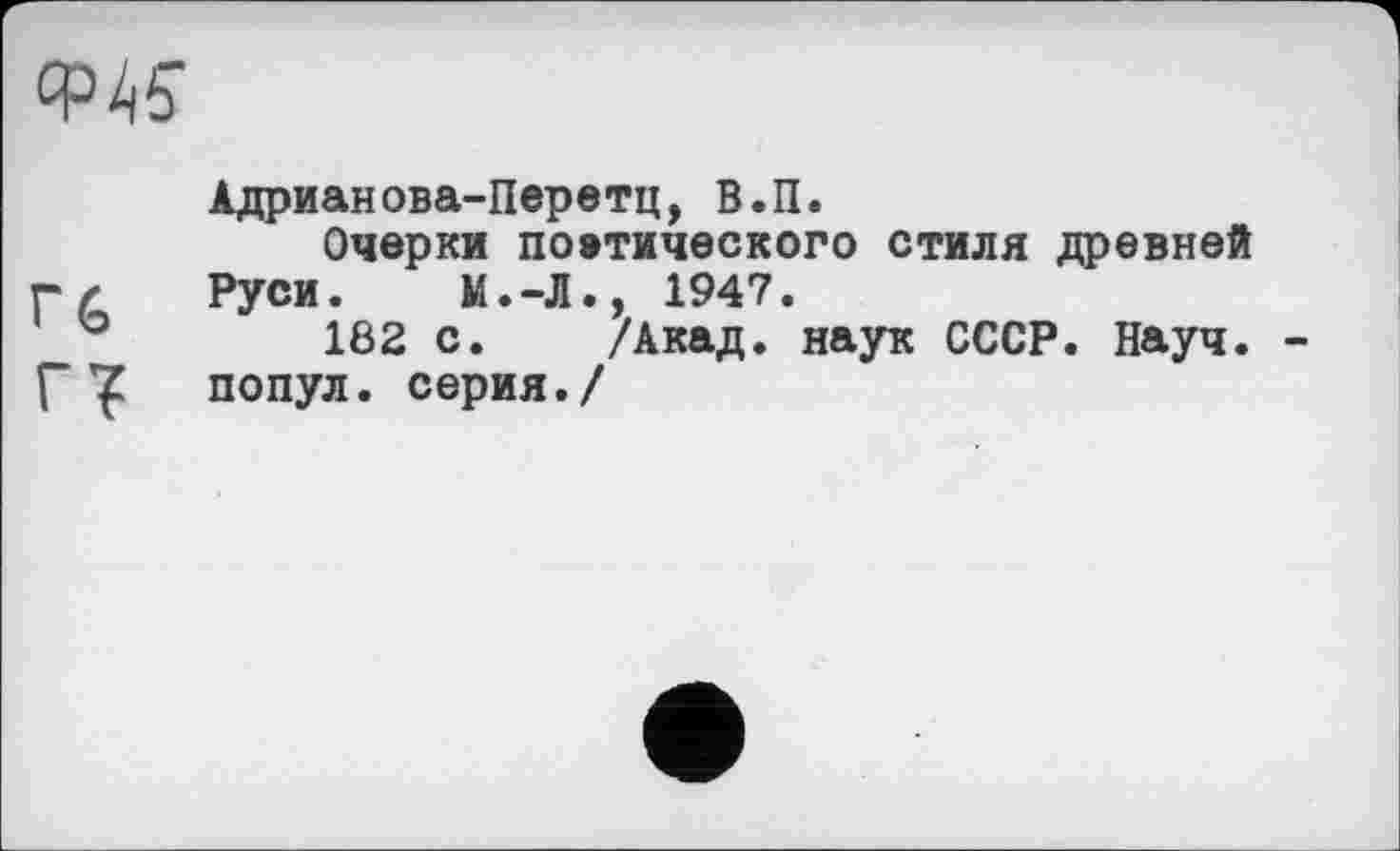﻿Адрианова-Перетц, В.П.
Очерки поэтического стиля древней г/ Руси. М.-Л., 1947.
182 с. /Акад, наук СССР. Науч, гт попул. серия./
